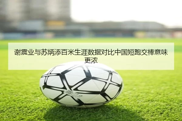 谢震业与苏炳添百米生涯数据对比中国短跑交棒意味更浓